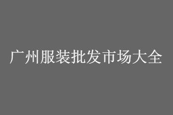 广州服装批发市场 总结一份广州服装批发市场大全及进货技巧攻略